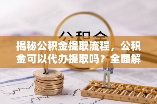 沿河揭秘公积金提取流程，公积金可以代办提取吗？全面解析与实用指南
