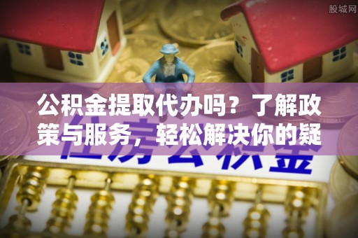 沿河公积金提取代办吗？了解政策与服务，轻松解决你的疑问