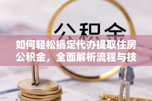 沿河如何轻松搞定代办提取住房公积金，全面解析流程与技巧