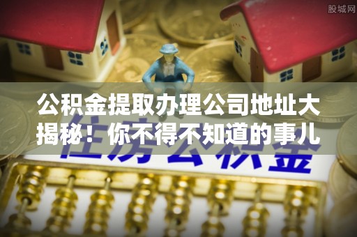 沿河公积金提取办理公司地址大揭秘！你不得不知道的事儿