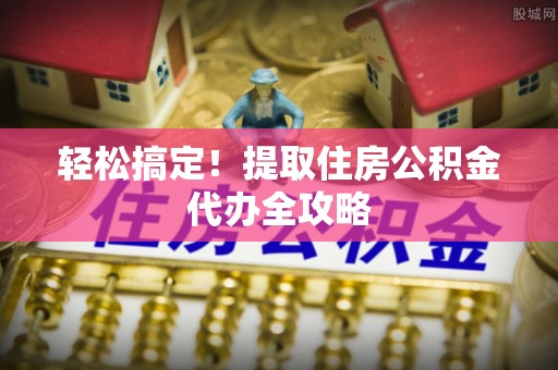 沿河轻松搞定！提取住房公积金代办全攻略