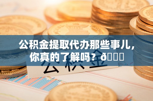沿河公积金提取代办那些事儿，你真的了解吗？😎