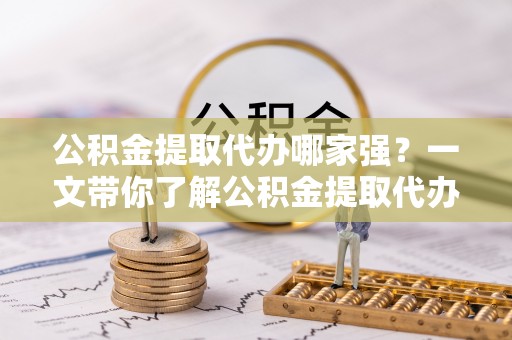 沿河公积金提取代办哪家强？一文带你了解公积金提取代办机构排名及相关知识