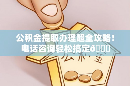 沿河公积金提取办理超全攻略！电话咨询轻松搞定😎