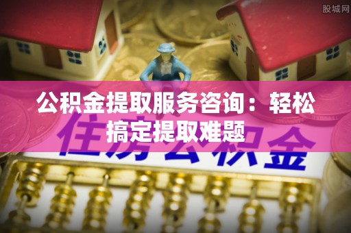 沿河公积金提取服务咨询：轻松搞定提取难题