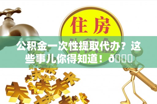 沿河公积金一次性提取代办？这些事儿你得知道！😎