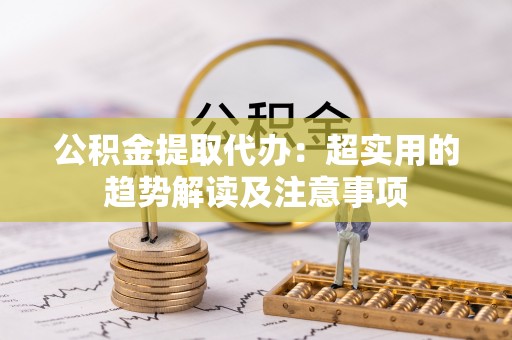 沿河公积金提取代办：超实用的趋势解读及注意事项
