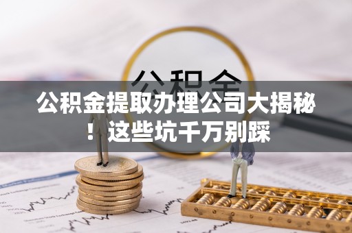 沿河公积金提取办理公司大揭秘！这些坑千万别踩